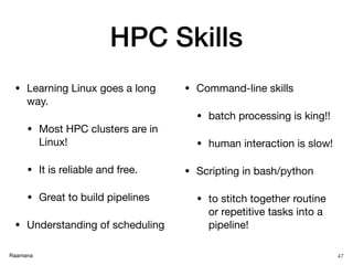 Raamana
HPC Skills
• Learning Linux goes a long
way.

• Most HPC clusters are in
Linux!

• It is reliable and free.

• Great to build pipelines

• Understanding of scheduling 

• Command-line skills

• batch processing is king!!

• human interaction is slow!

• Scripting in bash/python

• to stitch together routine
or repetitive tasks into a
pipeline!
47
 