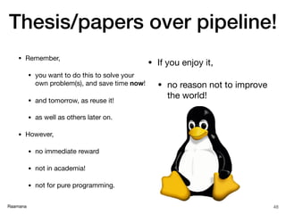 Raamana
Thesis/papers over pipeline!
• Remember,

• you want to do this to solve your
own problem(s), and save time now!

• and tomorrow, as reuse it!

• as well as others later on.

• However,

• no immediate reward 

• not in academia!

• not for pure programming.
48
• If you enjoy it, 

• no reason not to improve
the world!
 