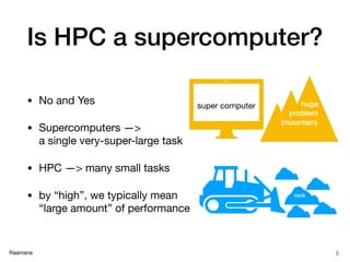 Raamana
Is HPC a supercomputer?
• No and Yes

• Supercomputers —>  
a single very-super-large task

• HPC —> many small tasks

• by “high”, we typically mean
“large amount” of performance
5
huge
problem
(mountain)
super computer
rock
 