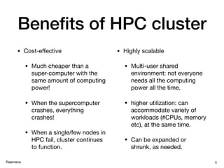 Raamana
Beneﬁts of HPC cluster
• Cost-eﬀective

• Much cheaper than a
super-computer with the
same amount of computing
power!

• When the supercomputer
crashes, everything
crashes!

• When a single/few nodes in
HPC fail, cluster continues
to function.

• Highly scalable

• Multi-user shared
environment: not everyone
needs all the computing
power all the time.

• higher utilization: can
accommodate variety of
workloads (#CPUs, memory
etc), at the same time.

• Can be expanded or
shrunk, as needed.
6
 