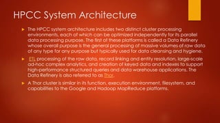 HPCC System Architecture
 The HPCC system architecture includes two distinct cluster processing
environments, each of which can be optimized independently for its parallel
data processing purpose. The first of these platforms is called a Data Refinery
whose overall purpose is the general processing of massive volumes of raw data
of any type for any purpose but typically used for data cleansing and hygiene.
 ETL processing of the raw data, record linking and entity resolution, large-scale
ad-hoc complex analytics, and creation of keyed data and indexes to support
high-performance structured queries and data warehouse applications. The
Data Refinery is also referred to as Thor.
 A Thor cluster is similar in its function, execution environment, filesystem, and
capabilities to the Google and Hadoop MapReduce platforms.
 