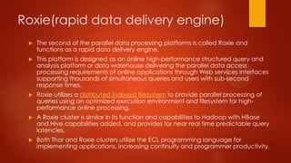 Roxie(rapid data delivery engine)
 The second of the parallel data processing platforms is called Roxie and
functions as a rapid data delivery engine.
 This platform is designed as an online high-performance structured query and
analysis platform or data warehouse delivering the parallel data access
processing requirements of online applications through Web services interfaces
supporting thousands of simultaneous queries and users with sub-second
response times.
 Roxie utilizes a distributed indexed filesystem to provide parallel processing of
queries using an optimized execution environment and filesystem for high-
performance online processing.
 A Roxie cluster is similar in its function and capabilities to Hadoop with HBase
and Hive capabilities added, and provides for near real time predictable query
latencies.
 Both Thor and Roxie clusters utilize the ECL programming language for
implementing applications, increasing continuity and programmer productivity.
 