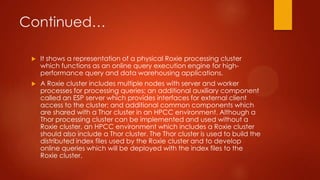 Continued…
 It shows a representation of a physical Roxie processing cluster
which functions as an online query execution engine for high-
performance query and data warehousing applications.
 A Roxie cluster includes multiple nodes with server and worker
processes for processing queries; an additional auxiliary component
called an ESP server which provides interfaces for external client
access to the cluster; and additional common components which
are shared with a Thor cluster in an HPCC environment. Although a
Thor processing cluster can be implemented and used without a
Roxie cluster, an HPCC environment which includes a Roxie cluster
should also include a Thor cluster. The Thor cluster is used to build the
distributed index files used by the Roxie cluster and to develop
online queries which will be deployed with the index files to the
Roxie cluster.
 