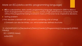 More on ECL(data-centric programming language)
 ECL is a declarative, data centric programming language designed in 2000 to allow a
team of programmers to process big data across a high performance computing cluster
without the programmer being involved in many of the lower level, imperative decisions.
 Sorting problem
// First declare a dataset with one column containing a list of strings
// Datasets can also be binary, csv, xml or externally defined structures
D :=DATASET([{'ECL'},{'Declarative'},{'Data'},{'Centric'},{'Programming'},{'Language'}],{STRING
Value;});
SD := SORT(D,Value);
output(SD)
 