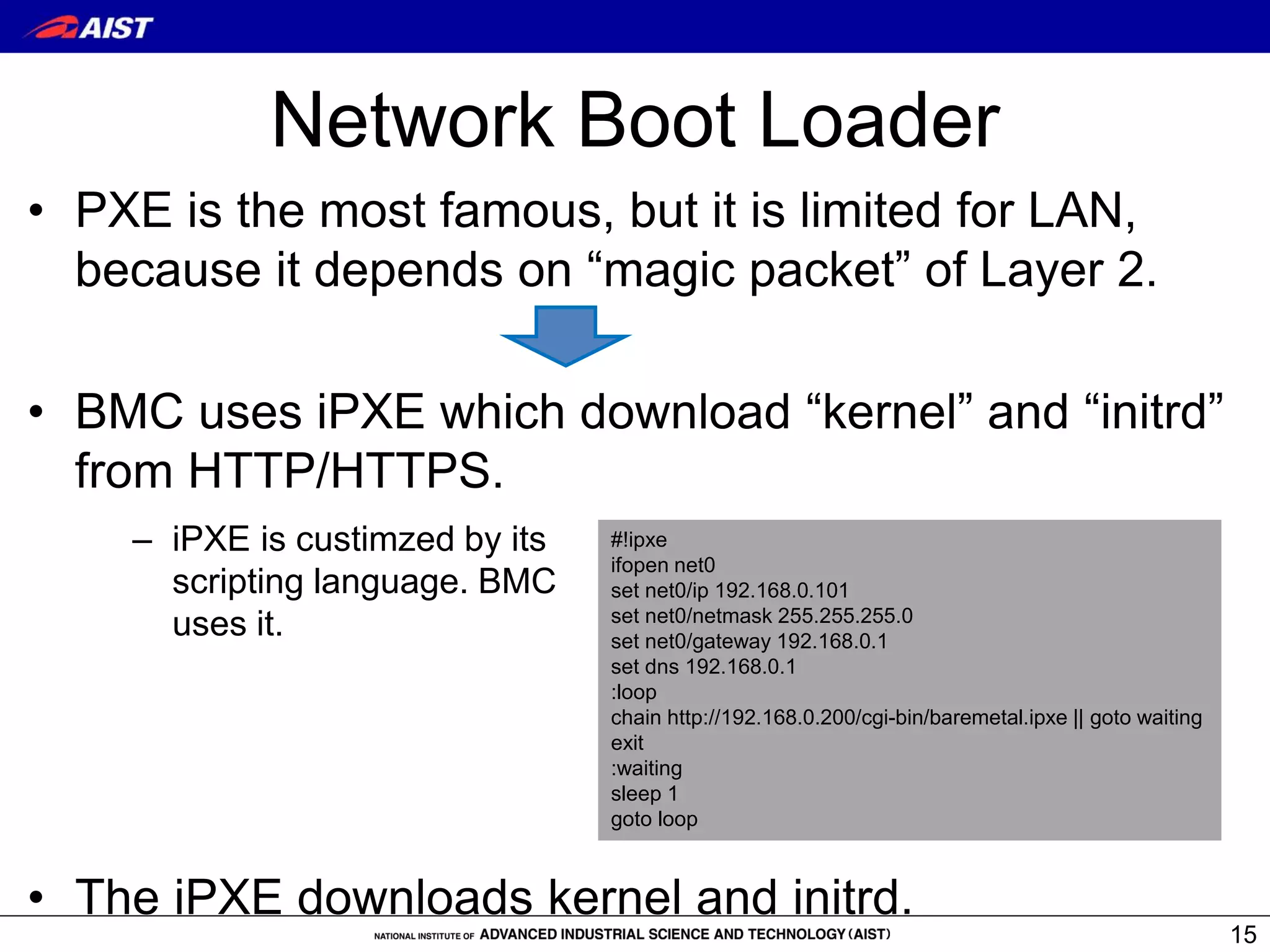 Network Boot Loader
• PXE is the most famous, but it is limited for LAN,
because it depends on “magic packet” of Layer 2.
• BMC uses iPXE which download “kernel” and “initrd”
from HTTP/HTTPS.
• The iPXE downloads kernel and initrd.
15
#!ipxe
ifopen net0
set net0/ip 192.168.0.101
set net0/netmask 255.255.255.0
set net0/gateway 192.168.0.1
set dns 192.168.0.1
:loop
chain http://192.168.0.200/cgi-bin/baremetal.ipxe || goto waiting
exit
:waiting
sleep 1
goto loop
– iPXE is custimzed by its
scripting language. BMC
uses it.
 