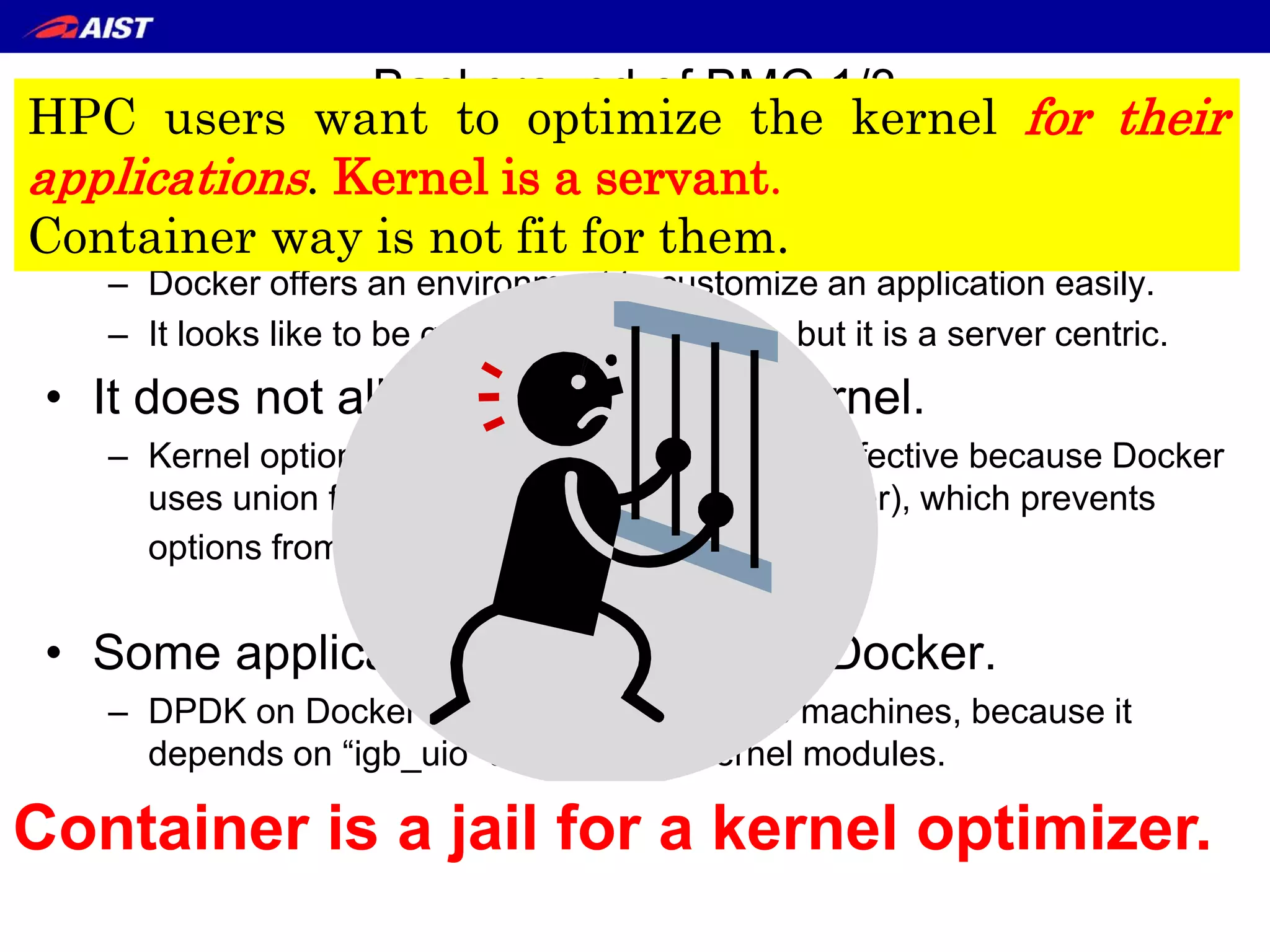 Background of BMC 1/3
Drawback of Container
• Container technology (Docker) becomes popular.
– Docker offers an environment to customize an application easily.
– It looks like to be good for an application, but it is a server centric.
• It does not allow to change the kernel.
– Kernel options passed through /sys are not effective because Docker
uses union file system (AUFS or DeviceMapper), which prevents
options from reaching to the kernel.
• Some applications cannot run on Docker.
– DPDK on Docker does not work on some machines, because it
depends on “igb_uio” and “rte_kni” kernel modules.
• Some provider offers the kernel which can treat DPDK on Docker,
but it is case by case solution. It is not fundamental solution.
5
Container is a jail for a kernel optimizer.
HPC users want to optimize the kernel for their
applications. Kernel is a servant.
Container way is not fit for them.
 