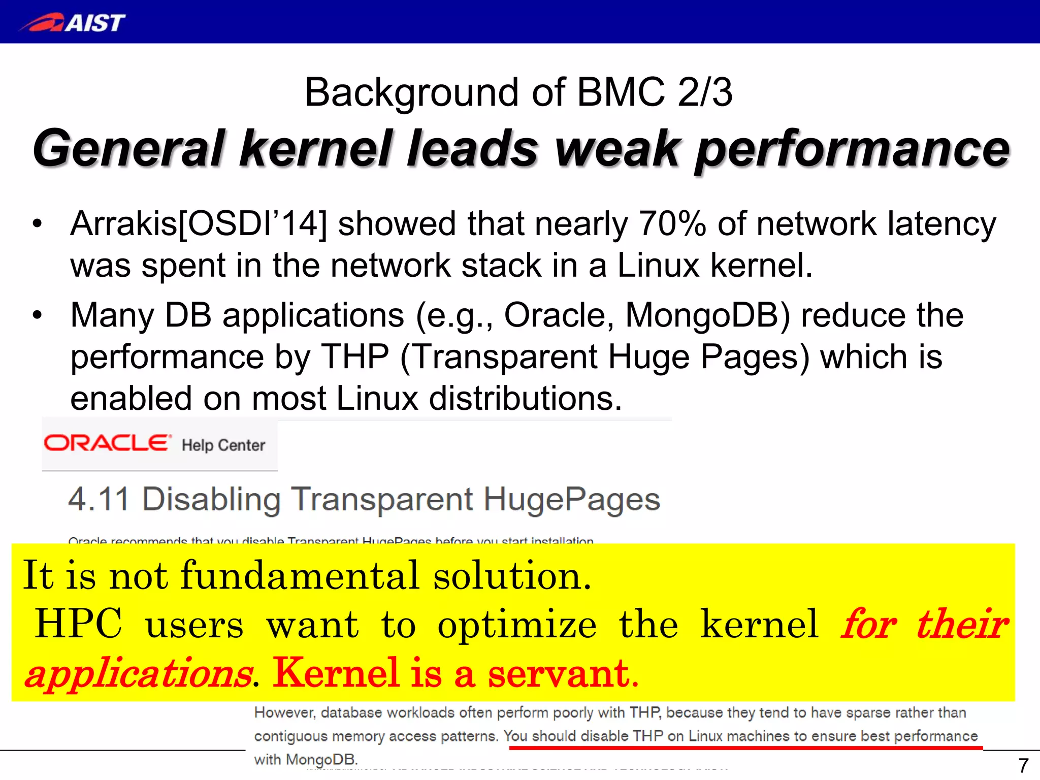 Background of BMC 2/3
General kernel leads weak performance
• Arrakis[OSDI’14] showed that nearly 70% of network latency
was spent in the network stack in a Linux kernel.
• Many DB applications (e.g., Oracle, MongoDB) reduce the
performance by THP (Transparent Huge Pages) which is
enabled on most Linux distributions.
7
It is not fundamental solution.
HPC users want to optimize the kernel for their
applications. Kernel is a servant.
 