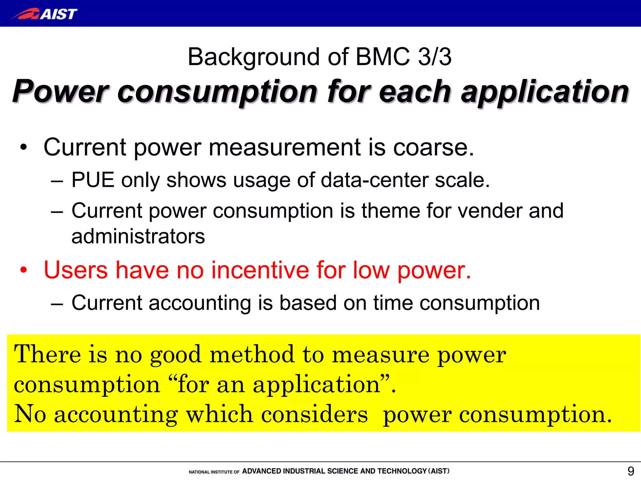 Background of BMC 3/3
Power consumption for each application
• Current power measurement is coarse.
– PUE only shows usage of data-center scale.
– Current power consumption is theme for vender and
administrators
• Users have no incentive for low power.
– Current accounting is based on time consumption
9
There is no good method to measure power
consumption “for an application”.
No accounting which considers power consumption.
 