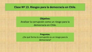 Clase Nº 13. Riesgos para la democracia en Chile.
Objetivo:
Analizar la corrupción como un riesgo para la
democracia en Chile.
Preguntas.
¿De qué forma la corrupción es un riesgo para la
democracia?
 