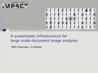 IMPACT is supported by the European Community under the FP7 ICT Work Programme. The project is coordinated by the National Library of the Netherlands. 
A sustainable infrastructure for 
large scale document image analysis 
HPC Cloud day – 4 October 
 