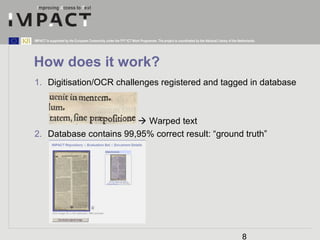 IMPACT is supported by the European Community under the FP7 ICT Work Programme. The project is coordinated by the National Library of the Netherlands. 
How does it work? 
1. Digitisation/OCR challenges registered and tagged in database 
8 
 Warped text 
2. Database contains 99,95% correct result: “ground truth” 
 