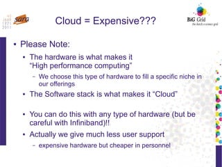 Cloud = Expensive???
● Please Note:
● The hardware is what makes it
“High performance computing”
– We choose this type of hardware to fill a specific niche in
our offerings
● The Software stack is what makes it “Cloud”
● You can do this with any type of hardware (but be
careful with Infiniband)!!
● Actually we give much less user support
– expensive hardware but cheaper in personnel
 