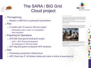 The SARA / BiG Grid
Cloud project
● The beginning
● Started in 2009 from a powerpoint presentation
● Pilot
● 3 months with 10 users on 48 core cluster
– Participation was a “price” in a competition
– Very succesfull
● Preparing for Operations
● 2010 BiG Grid grants funding for project
– 2010 – 2011 Product development
– 50 usergroups on 128 core cluster
● 2011 Big Grid grants funding for HPC hardware
● Now
● Presenting a production infrastructure
● HPC Cloud day 4th
of October (slides and video is online at www.sara.nl)
 