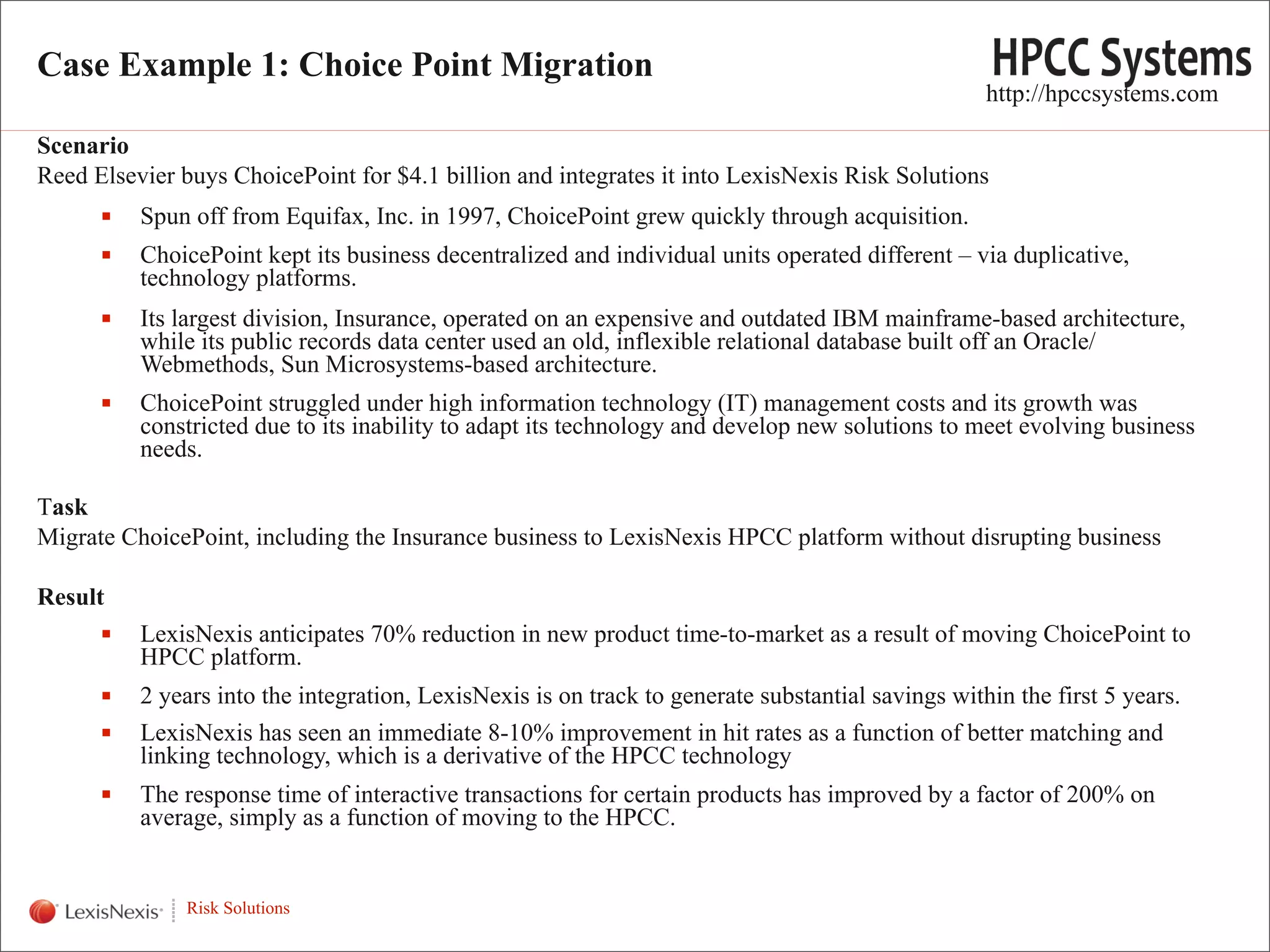 Case Example 1: Choice Point Migration
                                                                                                      http://hpccsystems.com

Scenario
Reed Elsevier buys ChoicePoint for $4.1 billion and integrates it into LexisNexis Risk Solutions
            Spun off from Equifax, Inc. in 1997, ChoicePoint grew quickly through acquisition.
            ChoicePoint kept its business decentralized and individual units operated different – via duplicative,
             technology platforms.
            Its largest division, Insurance, operated on an expensive and outdated IBM mainframe-based architecture,
             while its public records data center used an old, inflexible relational database built off an Oracle/
             Webmethods, Sun Microsystems-based architecture.
            ChoicePoint struggled under high information technology (IT) management costs and its growth was
             constricted due to its inability to adapt its technology and develop new solutions to meet evolving business
             needs.

Task
Migrate ChoicePoint, including the Insurance business to LexisNexis HPCC platform without disrupting business

Result
            LexisNexis anticipates 70% reduction in new product time-to-market as a result of moving ChoicePoint to
             HPCC platform.
            2 years into the integration, LexisNexis is on track to generate substantial savings within the first 5 years.
            LexisNexis has seen an immediate 8-10% improvement in hit rates as a function of better matching and
             linking technology, which is a derivative of the HPCC technology
            The response time of interactive transactions for certain products has improved by a factor of 200% on
             average, simply as a function of moving to the HPCC.
WHT/082311


                 Risk Solutions
                                                                                                                              12
 