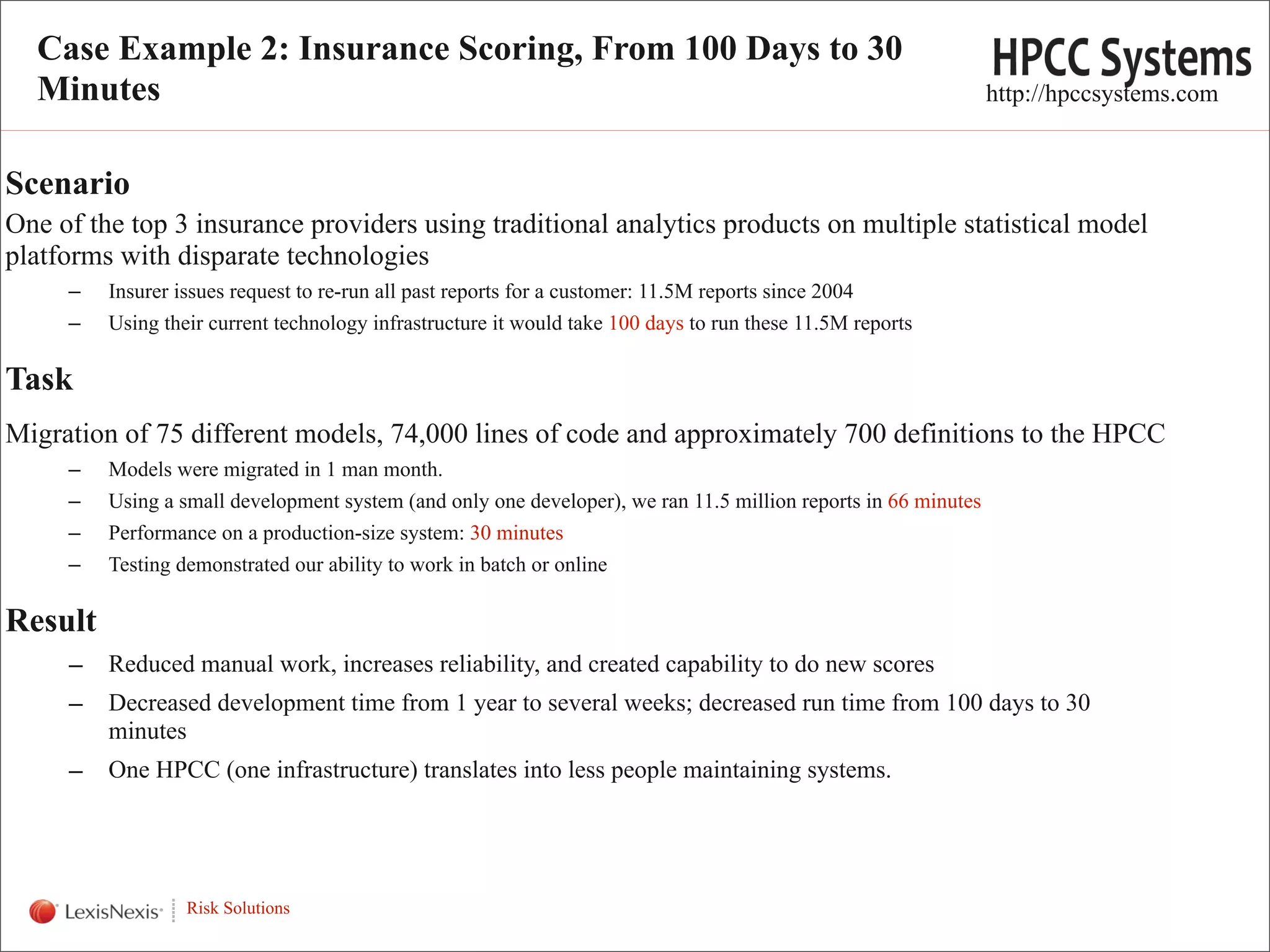 Case Example 2: Insurance Scoring, From 100 Days to 30
  Minutes                                                                                                        http://hpccsystems.com


Scenario
One of the top 3 insurance providers using traditional analytics products on multiple statistical model
platforms with disparate technologies
      –   Insurer issues request to re-run all past reports for a customer: 11.5M reports since 2004
      –   Using their current technology infrastructure it would take 100 days to run these 11.5M reports

Task
Migration of 75 different models, 74,000 lines of code and approximately 700 definitions to the HPCC
      –   Models were migrated in 1 man month.
      –   Using a small development system (and only one developer), we ran 11.5 million reports in 66 minutes
      –   Performance on a production-size system: 30 minutes
      –   Testing demonstrated our ability to work in batch or online

Result
      –   Reduced manual work, increases reliability, and created capability to do new scores
      –   Decreased development time from 1 year to several weeks; decreased run time from 100 days to 30
          minutes
      –   One HPCC (one infrastructure) translates into less people maintaining systems.


  WHT/082311


                   Risk Solutions
                                                                                                                                      13
 