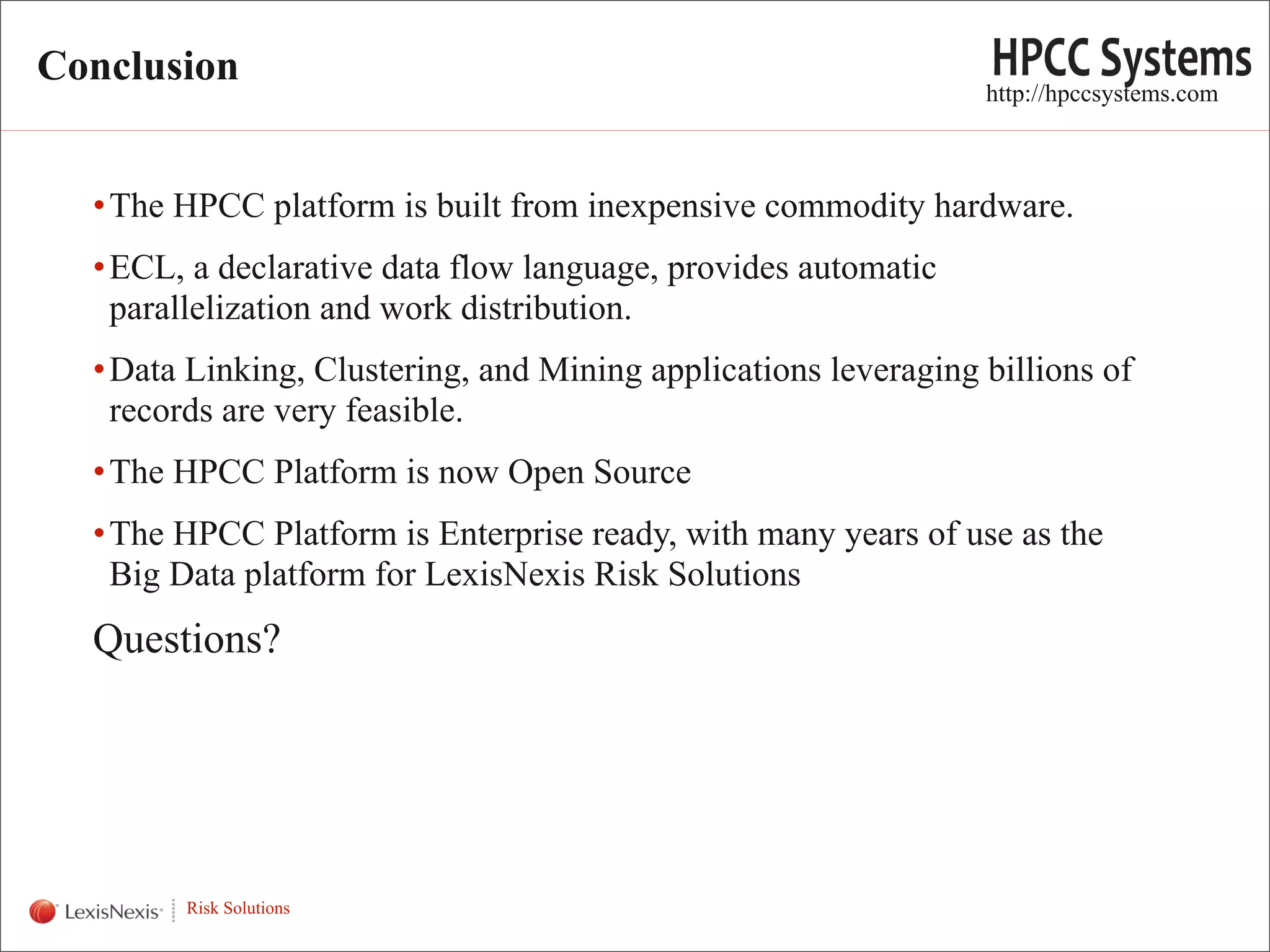 Conclusion
                                                                     http://hpccsystems.com



      • The HPCC platform is built from inexpensive commodity hardware.
      • ECL, a declarative data flow language, provides automatic
        parallelization and work distribution.
      • Data Linking, Clustering, and Mining applications leveraging billions of
        records are very feasible.
      • The HPCC Platform is now Open Source
      • The HPCC Platform is Enterprise ready, with many years of use as the
        Big Data platform for LexisNexis Risk Solutions
      Questions?



WHT/082311


             Risk Solutions
                                                                                          19
 