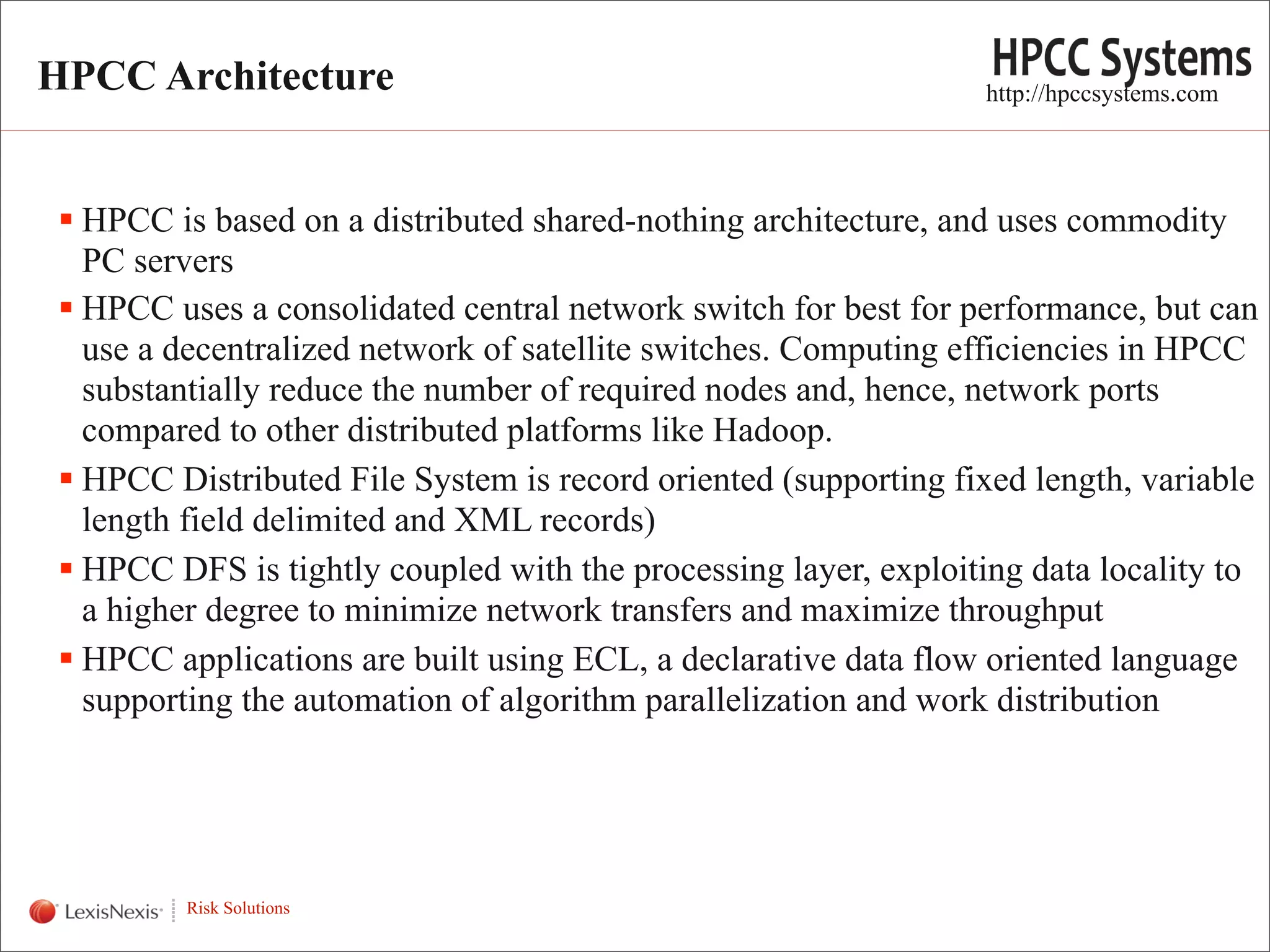 HPCC Architecture                                                 http://hpccsystems.com




   HPCC is based on a distributed shared-nothing architecture, and uses commodity
    PC servers
   HPCC uses a consolidated central network switch for best for performance, but can
    use a decentralized network of satellite switches. Computing efficiencies in HPCC
    substantially reduce the number of required nodes and, hence, network ports
    compared to other distributed platforms like Hadoop.
   HPCC Distributed File System is record oriented (supporting fixed length, variable
    length field delimited and XML records)
   HPCC DFS is tightly coupled with the processing layer, exploiting data locality to
    a higher degree to minimize network transfers and maximize throughput
   HPCC applications are built using ECL, a declarative data flow oriented language
    supporting the automation of algorithm parallelization and work distribution



WHT/082311


             Risk Solutions
 