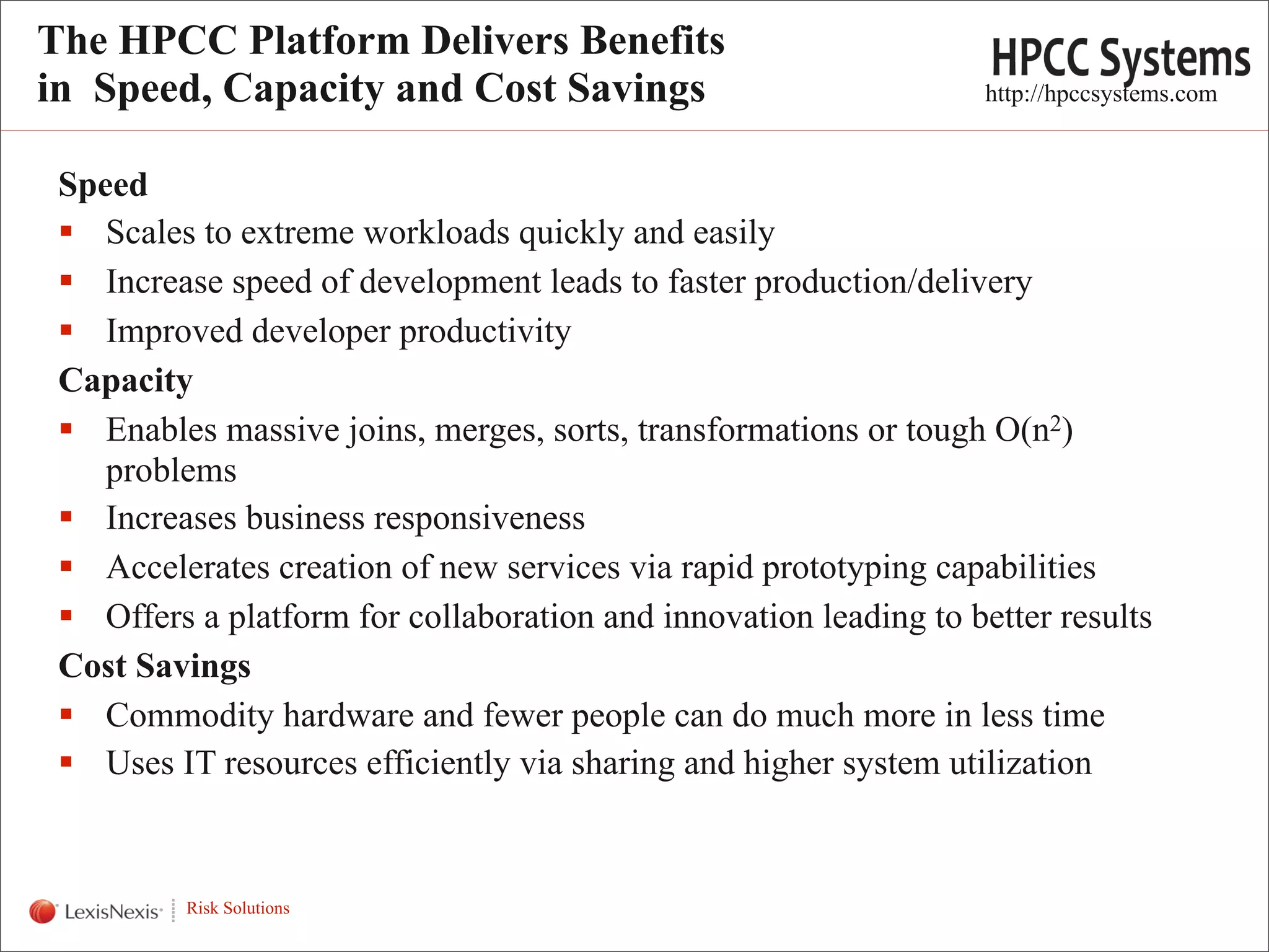The HPCC Platform Delivers Benefits
in Speed, Capacity and Cost Savings                                 http://hpccsystems.com


  Speed
   Scales to extreme workloads quickly and easily
   Increase speed of development leads to faster production/delivery
   Improved developer productivity
  Capacity
   Enables massive joins, merges, sorts, transformations or tough O(n2)
     problems
   Increases business responsiveness
   Accelerates creation of new services via rapid prototyping capabilities
   Offers a platform for collaboration and innovation leading to better results
  Cost Savings
   Commodity hardware and fewer people can do much more in less time
   Uses IT resources efficiently via sharing and higher system utilization

WHT/082311


             Risk Solutions
                                                                                             4
 