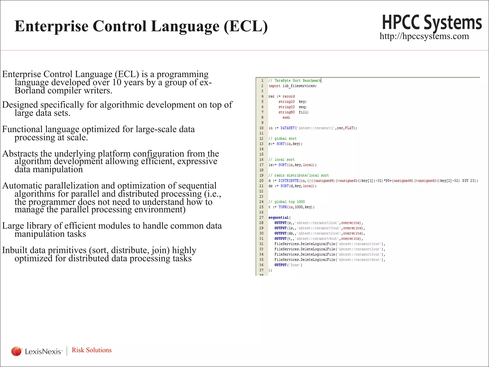 Enterprise Control Language (ECL)                          http://hpccsystems.com


Enterprise Control Language (ECL) is a programming
   language developed over 10 years by a group of ex-
   Borland compiler writers.
Designed specifically for algorithmic development on top of
   large data sets.
Functional language optimized for large-scale data
   processing at scale.
Abstracts the underlying platform configuration from the
  algorithm development allowing efficient, expressive
  data manipulation
Automatic parallelization and optimization of sequential
  algorithms for parallel and distributed processing (i.e.,
  the programmer does not need to understand how to
  manage the parallel processing environment)
Large library of efficient modules to handle common data
   manipulation tasks
Inbuilt data primitives (sort, distribute, join) highly
   optimized for distributed data processing tasks




   WHT/082311


                   Risk Solutions
                                                                                       6
 