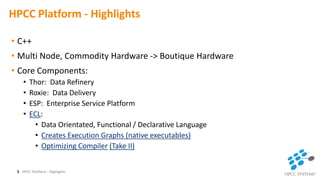 HPCC Platform - Highlights
• C++
• Multi Node, Commodity Hardware -> Boutique Hardware
• Core Components:
• Thor: Data Refinery
• Roxie: Data Delivery
• ESP: Enterprise Service Platform
• ECL:
• Data Orientated, Functional / Declarative Language
• Creates Execution Graphs (native executables)
• Optimizing Compiler (Take II)
HPCC Platform - Highlights5
 