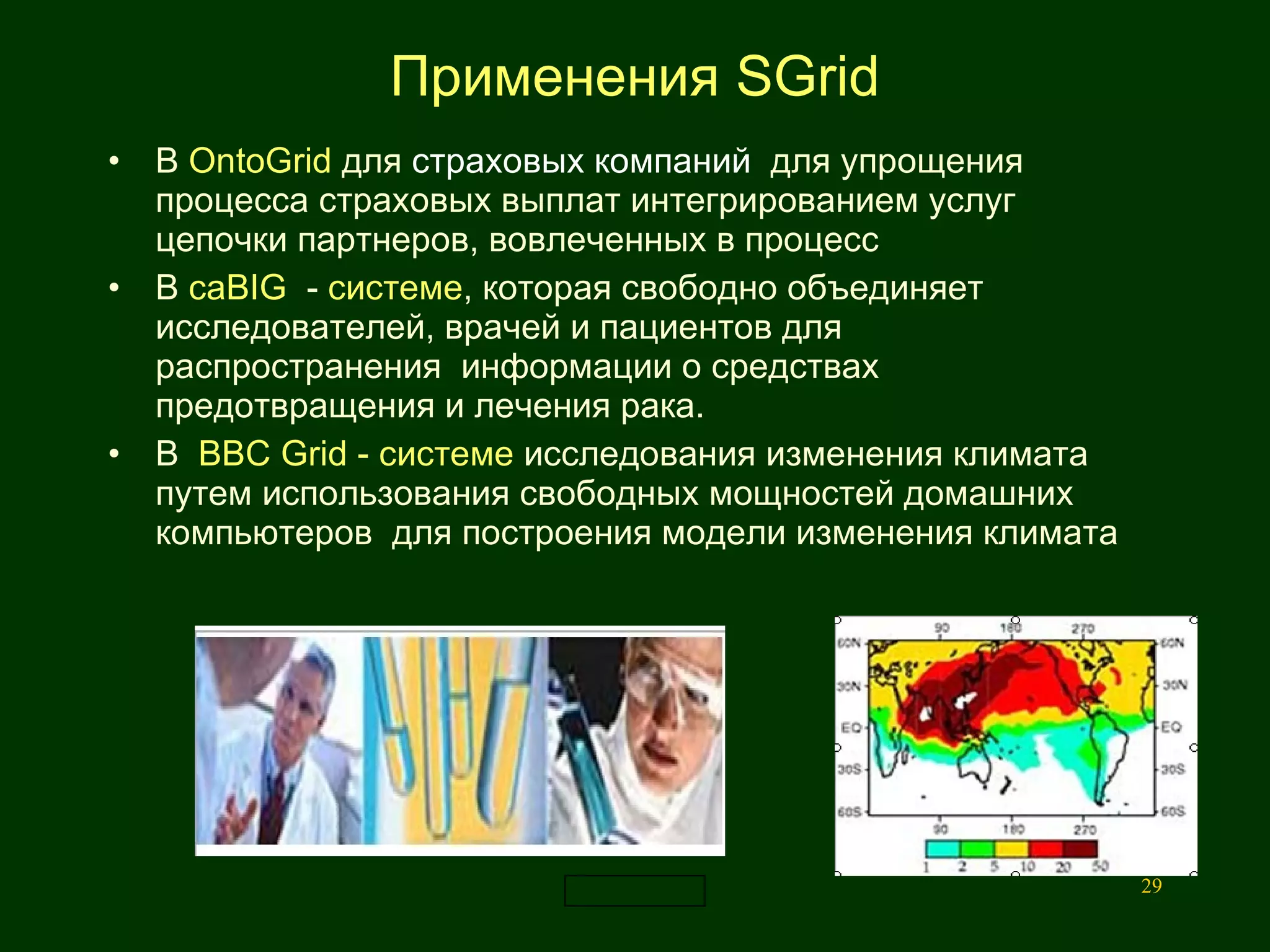 Применения  SGrid В  OntoGrid  для   страховых компаний   для упрощения процесса страховых выплат интегрированием услуг цепочки партнеров, вовлеченных в процесс  В  caBIG  -  системе , которая свободно объединяет  исследователей, врачей и пациентов для распространения  информации о средствах предотвращения и лечения рака. В  BBC   Grid  - системе  исследования изменения климата путем использования свободных мощностей домашних компьютеров  для построения модели изменения климата  
