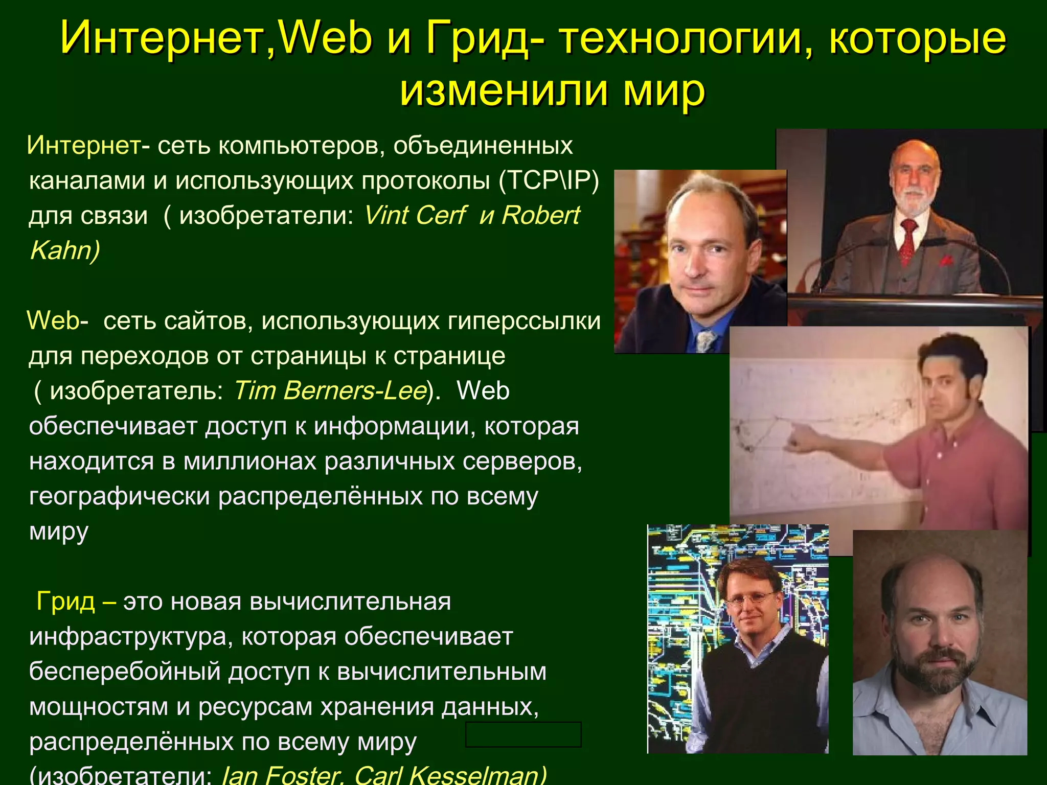 Интернет, Web  и Грид -  технологии, которые  изменили мир Интернет - сеть компьютеров, объединенных каналами и использующих протоколы (ТСР\ І Р) для связи  ( изобретатели:  Vint Cerf  и Robert Kahn) Web -  сеть сайтов, использующих гиперссылки для переходов от страницы к странице  ( изобретатель:  Тim Berners-Lee ) .  Web  обеспечивает доступ к информации, которая находится в миллионах различных серверов, географически распределённых по всему миру    Г рид  –  это новая вычислительная инфраструктура, которая обеспечивает бесперебойный доступ к вычислительным мощностям и ресурсам хранения данных, распределённых по всему миру (изобретатели:  Ian Foster, Carl Kesselman) 