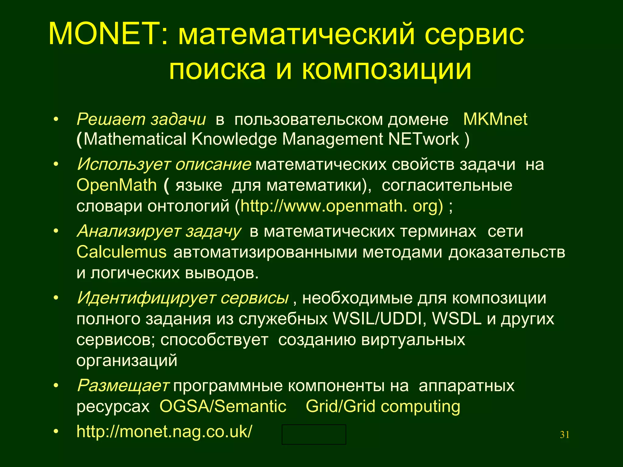 MONET: математический сервис    поиска и композиции Решает задачи   в  пользовательском домене  MKMnet  ( Mathematical Knowledge Management NETwork ) Использует описание   математических свойств зад а чи  на  OpenMath  (  языке  для математики),  согласительные  словари онтологий ( http://www.openmath. org)  ;   Анализирует задачу   в математических терминах  сети  Calculemus   автоматизированными методами   доказательств и логических выводов.  Идентифицирует сервисы   , необхо д имые для композиции полного задания из служебных WSIL/UDDI, WSDL и других сервисов; способствует  созданию виртуальных  организаций  Размещает   программные компоненты на  аппаратных ресурсах  OGSA/Semantic  Grid/Grid computing http://monet.nag.co.uk/ 