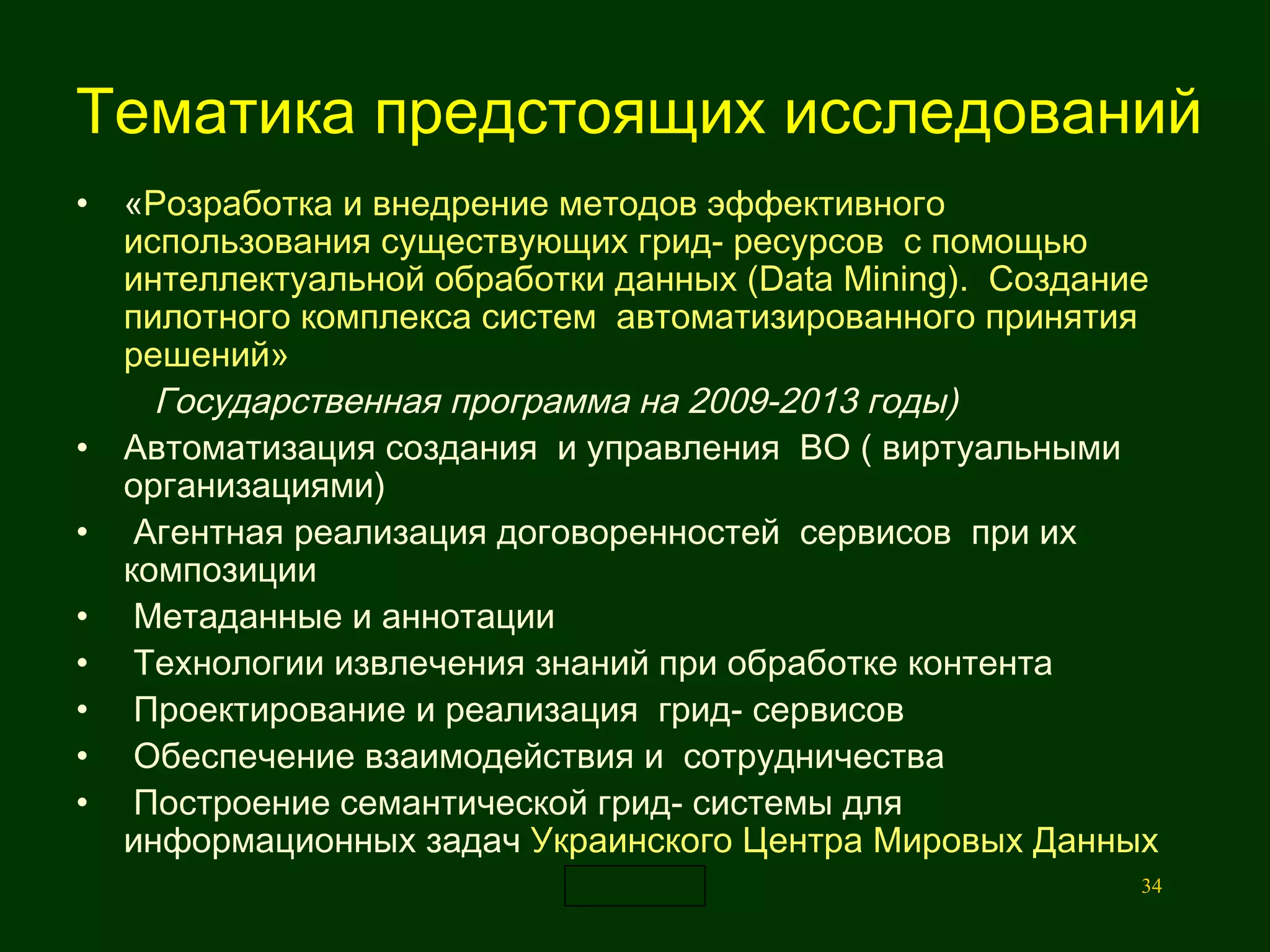 Тематика  предстоящих исследований   « Р о зраб от ка и внедрение методов эффективного использования существующих  гр и д-  ресурсов  с помощью интеллектуальной обработки данных ( Data   Mining ).  Создание пилотного комплекса систем  автоматизированного принятия  решений» Государственная программа на 2009-2013 годы)   Автоматизация создания  и управления  ВО ( виртуальными организациями)  Агентная реализация договоренностей  сервисов  при их композиции Метаданные и аннотации  Технологии извлечения знаний при обработке контента  Проектирование и реализация  г рид- сервисов Обеспечение взаимодействия и  сотрудничества  Построение семантической грид- системы для информационных задач  Украинского Центра Мировых Данных 