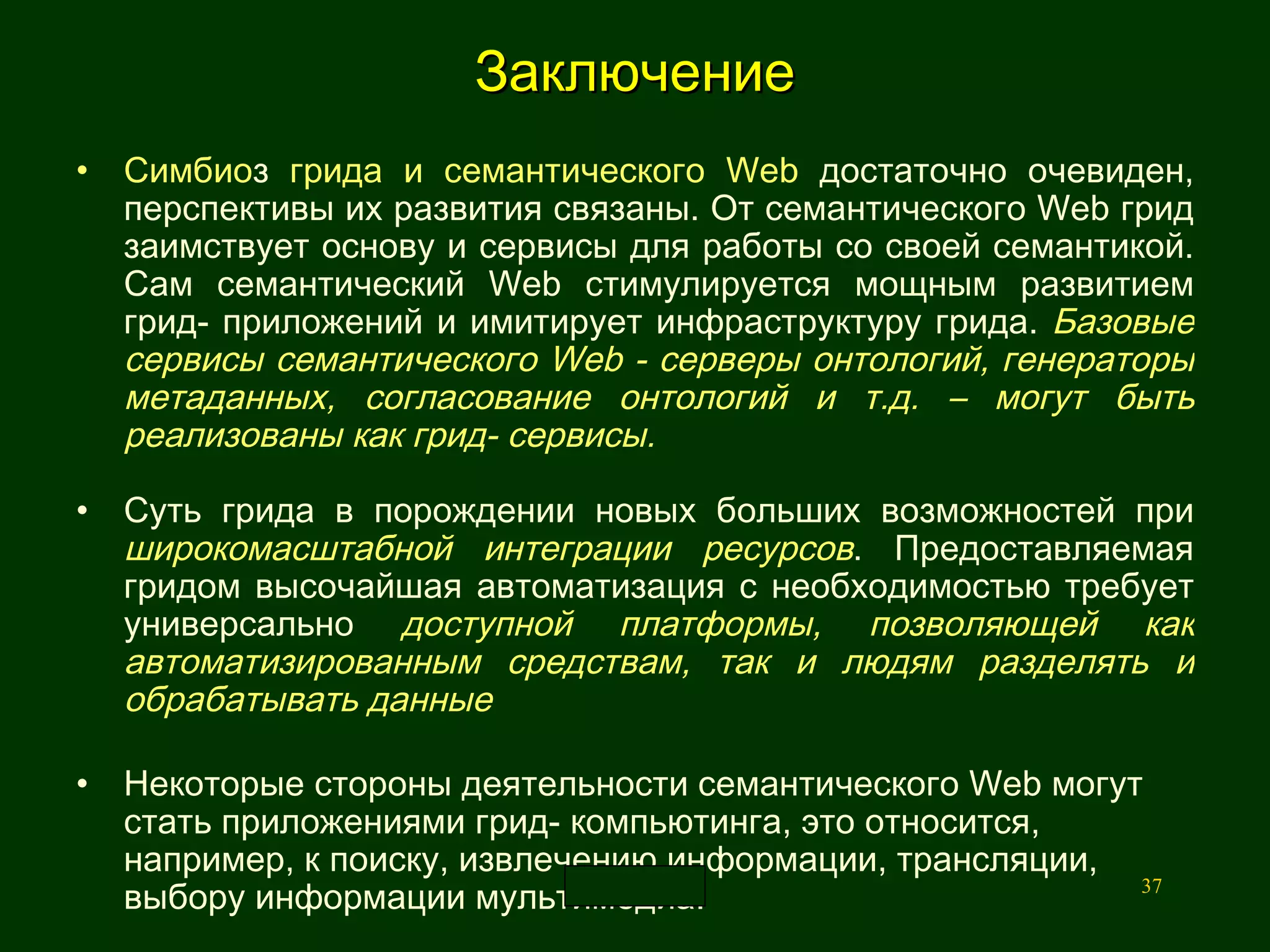 Заключение Симбио з  грида и семантического Web  достаточно очевиден, перспективы их развития связаны. От семантического Web грид заимствует основу и сервисы для работы со своей семантикой. Сам семантический Web стимулируется мощным развитием грид- приложений и имитирует инфраструктуру грида.  Базовые сервисы семантического Web - серверы онтологий, генераторы метаданных, согласование онтологий и т.д. – могут быть реализованы как грид-   сервисы.  Суть грида в порождении новых больших возможностей при  широкомасштабной интеграции ресурсов . Предоставляемая гридом высочайшая автоматизация с необходимостью требует универсально  доступной платформы, позволяющей как автоматизированным средствам, так и людям разделять и обрабатывать данные Некоторые стороны деятельности семантического Web могут стать приложениями грид- компьютинга, это относится, например, к поиску, извлечению информации, трансляции, выбору информации мультимедиа.  .  