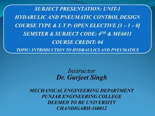 SUBJECT PRESENTATION: UNIT-1
HYDARULIC AND PNEUMATIC CONTROL DESIGN
COURSE TYPE & L T P: OPEN ELECTIVE [3 – 1 – 0]
SEMSTER & SUBJECT CODE: 4TH & ME6011
COURSE CREDIT: 04
TOPIC: INTRODUCTION TO HYDRAULICS AND PNEUMATICS
Instructor
Dr. Gurjeet Singh
MECHANICAL ENGINEERING DEPARTMENT
PUNJAB ENGINEERING COLLEGE
DEEMED TO BE UNIVERSITY
CHANDIGARH-160012
 
