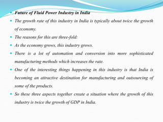  Future of Fluid Power Industry in India
 The growth rate of this industry in India is typically about twice the growth
of economy.
 The reasons for this are three-fold:
 As the economy grows, this industry grows.
 There is a lot of automation and conversion into more sophisticated
manufacturing methods which increases the rate.
 One of the interesting things happening in this industry is that India is
becoming an attractive destination for manufacturing and outsourcing of
some of the products.
 So these three aspects together create a situation where the growth of this
industry is twice the growth of GDP in India.
 