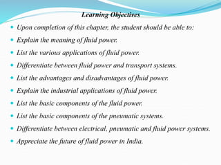 Learning Objectives
 Upon completion of this chapter, the student should be able to:
 Explain the meaning of fluid power.
 List the various applications of fluid power.
 Differentiate between fluid power and transport systems.
 List the advantages and disadvantages of fluid power.
 Explain the industrial applications of fluid power.
 List the basic components of the fluid power.
 List the basic components of the pneumatic systems.
 Differentiate between electrical, pneumatic and fluid power systems.
 Appreciate the future of fluid power in India.
 