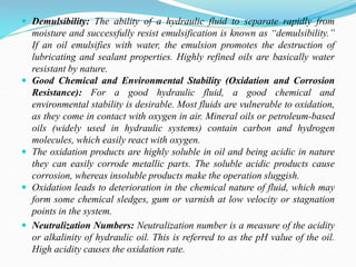  Demulsibility: The ability of a hydraulic fluid to separate rapidly from
moisture and successfully resist emulsification is known as “demulsibility.”
If an oil emulsifies with water, the emulsion promotes the destruction of
lubricating and sealant properties. Highly refined oils are basically water
resistant by nature.
 Good Chemical and Environmental Stability (Oxidation and Corrosion
Resistance): For a good hydraulic fluid, a good chemical and
environmental stability is desirable. Most fluids are vulnerable to oxidation,
as they come in contact with oxygen in air. Mineral oils or petroleum-based
oils (widely used in hydraulic systems) contain carbon and hydrogen
molecules, which easily react with oxygen.
 The oxidation products are highly soluble in oil and being acidic in nature
they can easily corrode metallic parts. The soluble acidic products cause
corrosion, whereas insoluble products make the operation sluggish.
 Oxidation leads to deterioration in the chemical nature of fluid, which may
form some chemical sledges, gum or varnish at low velocity or stagnation
points in the system.
 Neutralization Numbers: Neutralization number is a measure of the acidity
or alkalinity of hydraulic oil. This is referred to as the pH value of the oil.
High acidity causes the oxidation rate.
 