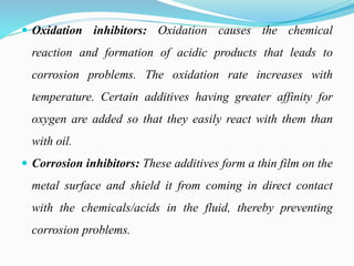  Oxidation inhibitors: Oxidation causes the chemical
reaction and formation of acidic products that leads to
corrosion problems. The oxidation rate increases with
temperature. Certain additives having greater affinity for
oxygen are added so that they easily react with them than
with oil.
 Corrosion inhibitors: These additives form a thin film on the
metal surface and shield it from coming in direct contact
with the chemicals/acids in the fluid, thereby preventing
corrosion problems.
 