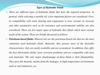 Types of Hydraulic Fluids
 There are different types of hydraulic fluids that have the required properties. In
general, while selecting a suitable oil, a few important factors are considered. First,
its compatibility with seals, bearing and components is seen; second, its viscosity
and other parameters such as fix resistance and environmental stability are also
considered. There are five major types of hydraulic flow fluids which meet various
needs of the system. These are briefly discussed as follows:
 Petroleum-based fluids: Mineral oils are the petroleum-based oils that are the most
commonly used hydraulic fluids. Basically, they possess most of the desirable
characteristics: they are easily available and are economical. In addition, they offer
the best lubrication ability, least corrosion problems and are compatible with most
seal materials. The only major disadvantage of these fluids is their flammability.
They pose fire hazards, mainly from the leakages, in high-temperature environments
such as steel industries, etc.
 