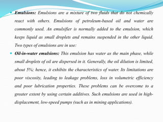  Emulsions: Emulsions are a mixture of two fluids that do not chemically
react with others. Emulsions of petroleum-based oil and water are
commonly used. An emulsifier is normally added to the emulsion, which
keeps liquid as small droplets and remains suspended in the other liquid.
Two types of emulsions are in use:
 Oil-in-water emulsions: This emulsion has water as the main phase, while
small droplets of oil are dispersed in it. Generally, the oil dilution is limited,
about 5%; hence, it exhibits the characteristics of water. Its limitations are
poor viscosity, leading to leakage problems, loss in volumetric efficiency
and poor lubrication properties. These problems can be overcome to a
greater extent by using certain additives. Such emulsions are used in high-
displacement, low-speed pumps (such as in mining applications).
 