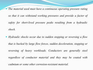  The material used must have a continuous operating pressure rating
so that it can withstand working pressures and provide a factor of
safety for short-lived pressure peaks resulting from a hydraulic
shock.
 Hydraulic shocks occur due to sudden stopping or reversing a flow
that is backed by large flow forces, sudden deceleration, stopping or
reversing of heavy workloads. Conductors are generally steel
regardless of conductor material and they may be coated with
cadmium or some other corrosion-resistant material.
 