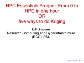 HPC Essentials Prequel: From 0 to
HPC in one hour
OR
five ways to do Kriging
Bill Brouwer
Research Computing and Cyberinfrastructure
(RCC), PSU
wjb19@psu.edu
 