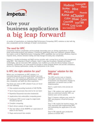 Give your
business applications
a big leap forward!
A number of organizations are deploying High Performance Computing (HPC) solutions to deal with big
data complexities and the challenges of today's environments.


The need for HPC
Competitive business complexities and increasingly demanding users are driving organizations to design
better performing products and solutions. Commercial applications often have adequate compute power,
but require access to High-Performance Computing (HPC) capabilities that can increase efficiency, improve
response times, enhance decision-making and help manage increasing data complexities.

Impetus is a leading technology and R&D services provider with a strong focus on large data management
using HPC. Our expertise in Aster's nCluster, Aster's Large data Ecosystem, Hadoop and related
technologies, and our innovative HPC solutions, have enabled us to meet the diverse business needs of
customers. Furthermore, we create proof-of-concepts to assess Hadoop fitment and provide consultancy
services for Hadoop optimization, tuning, and deployments in the Cloud.


Is HPC the right solution for you?                            Impetus' solution for the
Before you can implement an HPC solution, it is               HPC space
extremely important to understand whether you truly
require it for your business or application, and whether it   The HPC practice team at Impetus
will improve your organizational performance, reduce          thoroughly examines the customer's
data complexity and uplift the client experience.             environment and determines whether its
                                                              application can benefit from an HPC
You know you need an HPC solution if you are faced            implementation:
with the following:
                                                              Here's a quick look at the process we
    Data analysis-exceeding hundreds of GB/TB/PBs             follow:
    Secret Sauce-processes that need to be run faster         Step 1: We analyze your application and
    Repetitive/Sequential execution bottlenecks               help you understand whether HPC can
                                                              improve your current systems.
    Applications that underutilize computing power
                                                              Step 2: Impetus validates your needs for
    Inadequate CPU (cores) usage by single/multi-             HPC and prepares a Proof-of-Concept
    threaded programs                                         (POC).
    Complex computing                                         Step 3: We explain the business impact, the
    Batch driven analysis of large data                       costs associated with implementing HPC,
                                                              and maintaining the application in its new
    The near failure of the RDBMS (or expectation of          version.
    failure in the future)
                                                              Step 4: We upgrade your production
    Huge unstructured data analysis                           systems to include HPC.
 