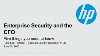 © Copyright 2013 Hewlett-Packard Development Company, L.P. The information contained herein is subject to change without notice.
Enterprise Security and the
CFO
Five things you need to know
Rafal Los, Principal – Strategic Security Services HP ES
June 5th, 2013
 
