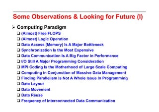 Some Observations & Looking for Future (I)
 Computing Paradigm
  (Almost) Free FLOPS
  (Almost) Logic Operation
  Data Access (Memory) Is A Major Bottleneck
  Synchronization Is the Most Expensive
  Data Communication Is A Big Factor in Performance
  I/O Still A Major Programming Consideration
  MPI Coding Is the Motherhood of Large Scale Computing
  Computing in Conjunction of Massive Data Management
  Finding Parallelism Is Not A Whole Issue In Programming
  Data Layout
  Data Movement
  Data Reuse
  Frequency of Interconnected Data Communication
 