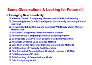 Some Observations & Looking for Future (II)
 Emerging New Possibility
   Massive “Small” Computing Elements with On Board Memory
   Computing Node Can Be Caonfigured Dynamically (including Failure
   recovery)
   Network Switch (within on site complex) Will Nearly Match Memory
   Performance
   Parallel I/O Support for Massive Parallel System
   Asynchronous Computing/Communication Operation
   Sophisticate Data Pre-fetch Scheme (Hardware/Algorithm)
   Automate Dynamic Load Balance Method
   Very High Order Difference Scheme (also Implicit Method)
   Full Coupling of Formerly Split Operators
   Fine Numerical Computational Grid (grid number > 10,000)
   Full Simulation of Protein
   Full Coupling of Computational Model
   Grid Computing for All
 