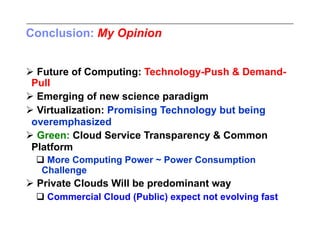 Conclusion: My Opinion


 Future of Computing: Technology-Push & Demand-
 Pull
 Emerging of new science paradigm
 Virtualization: Promising Technology but being
 overemphasized
 Green: Cloud Service Transparency & Common
 Platform
  More Computing Power ~ Power Consumption
  Challenge
 Private Clouds Will be predominant way
  Commercial Cloud (Public) expect not evolving fast
 
