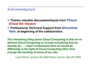 Acknowledgment


 Thanks valuable discussion/inputs from TCloud
 (Cloud OS: Elaster)
 Professional Technical Support from Silvershine
 Tech. at beginning of the collaboration.

The interesting thing about Cloud Computing is that we’ve
defined Cloud Computing to include everything that we
already do….. I don’t understand what we would do
differently in the light of Cloud Computing other than
change the wording of some of our ads.
      Larry Ellison, quote in the Wall Street Journal, Sep 26, 2008
 