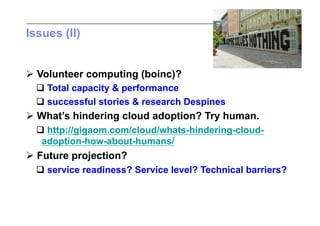 Issues (II)


 Volunteer computing (boinc)?
   Total capacity & performance
   successful stories & research Despines
 What’s hindering cloud adoption? Try human.
   http://gigaom.com/cloud/whats-hindering-cloud-
   adoption-how-about-humans/
 Future projection?
   service readiness? Service level? Technical barriers?
 