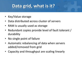 Data grid, what is it?

• Key/Value storage
• Data distributed across cluster of servers
• RAM is usually used as storage
• Redundant copies provide level of fault tolerant /
  durability
• No single point of failure
• Automatic rebalancing of data when servers
  added/removed from grid
• Capacity and throughput are scaling linearly
 