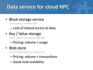 Data service for cloud HPC

• Block storage service
  Azure drive / Amazon EBS
  – Lack of shared access to data
• Key / Value storage
  Azure Tables / Amazon Simple DB
  – Pricing: volume + usage
• Blob store
  Azure Tables (blobs) / Amazon S3
  – Pricing: volume + transactions
  – Good read scalability
 