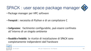 HPC per l’industria 4.0 - Eric Pascolo03/10/2017
SPACK : user space package manager
• Package manager per HPC software
• Prerequisiti : necessita di Python e di un compilatore C
• Configurazione: facilmente configurabile, può essere confinato
all’interno di un singolo ambiente
• Riusabilità e Portabilità: le ricette di installazione di SPACK sono
completamente indipendenti dall’hardware
102
 