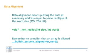 HPC per l’industria 4.0 - Eric Pascolo03/10/2017 37
Data Alignment
void * _mm_malloc(int size, int word)
Data alignment means putting the data at
a memory address equal to some multiple of
the word size (AVX 256 bit).
Remember to compiler that an array is aligned
__builtin_assume_aligned(var,word);
 