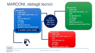HPC per l’industria 4.0 - Eric Pascolo03/10/2017
MARCONI, dettagli tecnici
4
Marconi A1
• 1500 nodi
• Intel BRD 2x18 cores, 2.3
GHZ
• 128 GB RAM/CN
• 2 Pflops
• 21 racks
• 500 MCoreH/yrs
• Modello Lenovo Nextscale
Marconi A2
• 3600 nodi
• Intel KNL 68 cores, 1.4
GHZ
• 96 GB RAM/CN
• 11 Pflops
• 50 racks
• 2000 MCoreH/yrs
• Modello Lenovo Adam Pass
Marconi A3
• 2300 nodi
• Intel SKL 2x24 cores, 2.1
GHZ
• 192 GB RAM/CN
• 7 Pflops
• 30 racks
• Modello Lenovo Stark
Intel
OmniPath
100 Gb/s
(Fat –tree)
8 SHARED LOGIN NODES
 
